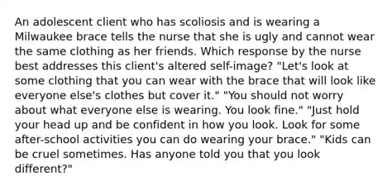 An adolescent client who has scoliosis and is wearing a Milwaukee brace tells the nurse that she is ugly and cannot wear the same clothing as her friends. Which response by the nurse best addresses this client's altered self-image? "Let's look at some clothing that you can wear with the brace that will look like everyone else's clothes but cover it." "You should not worry about what everyone else is wearing. You look fine." "Just hold your head up and be confident in how you look. Look for some after-school activities you can do wearing your brace." "Kids can be cruel sometimes. Has anyone told you that you look different?"