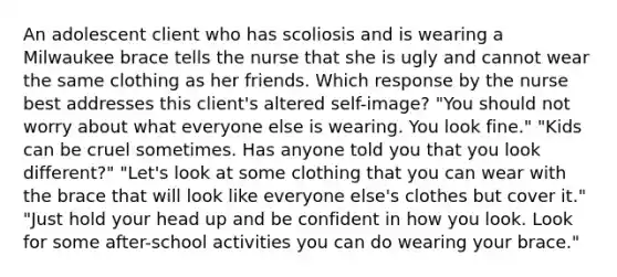 An adolescent client who has scoliosis and is wearing a Milwaukee brace tells the nurse that she is ugly and cannot wear the same clothing as her friends. Which response by the nurse best addresses this client's altered self-image? "You should not worry about what everyone else is wearing. You look fine." "Kids can be cruel sometimes. Has anyone told you that you look different?" "Let's look at some clothing that you can wear with the brace that will look like everyone else's clothes but cover it." "Just hold your head up and be confident in how you look. Look for some after-school activities you can do wearing your brace."