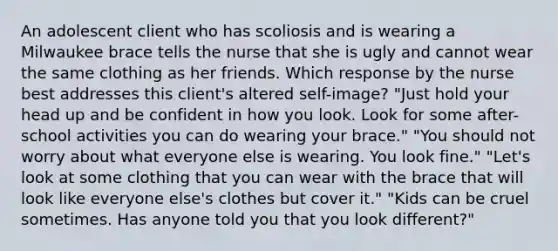 An adolescent client who has scoliosis and is wearing a Milwaukee brace tells the nurse that she is ugly and cannot wear the same clothing as her friends. Which response by the nurse best addresses this client's altered self-image? "Just hold your head up and be confident in how you look. Look for some after-school activities you can do wearing your brace." "You should not worry about what everyone else is wearing. You look fine." "Let's look at some clothing that you can wear with the brace that will look like everyone else's clothes but cover it." "Kids can be cruel sometimes. Has anyone told you that you look different?"