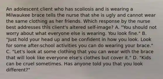 An adolescent client who has scoliosis and is wearing a Milwaukee brace tells the nurse that she is ugly and cannot wear the same clothing as her friends. Which response by the nurse best addresses this client's altered self-image? A. "You should not worry about what everyone else is wearing. You look fine." B. "Just hold your head up and be confident in how you look. Look for some after-school activities you can do wearing your brace." C. "Let's look at some clothing that you can wear with the brace that will look like everyone else's clothes but cover it." D. "Kids can be cruel sometimes. Has anyone told you that you look different?"