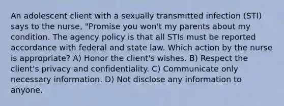 An adolescent client with a sexually transmitted infection (STI) says to the nurse, "Promise you won't my parents about my condition. The agency policy is that all STIs must be reported accordance with federal and state law. Which action by the nurse is appropriate? A) Honor the client's wishes. B) Respect the client's privacy and confidentiality. C) Communicate only necessary information. D) Not disclose any information to anyone.