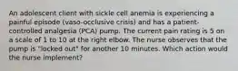 An adolescent client with sickle cell anemia is experiencing a painful episode (vaso-occlusive crisis) and has a patient-controlled analgesia (PCA) pump. The current pain rating is 5 on a scale of 1 to 10 at the right elbow. The nurse observes that the pump is "locked out" for another 10 minutes. Which action would the nurse implement?