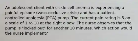 An adolescent client with sickle cell anemia is experiencing a painful episode (vaso-occlusive crisis) and has a patient-controlled analgesia (PCA) pump. The current pain rating is 5 on a scale of 1 to 10 at the right elbow. The nurse observes that the pump is "locked out" for another 10 minutes. Which action would the nurse implement?