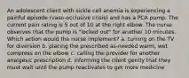 An adolescent client with sickle cell anemia is experiencing a painful episode (vaso-occlusive crisis) and has a PCA pump. The current pain rating is 5 out of 10 at the right elbow. The nurse observes that the pump is "locked out" for another 10 minutes. Which action would the nurse implement? a. turning on the TV for diversion b. placing the prescribed as-needed warm, wet compress on the elbow c. calling the provider for another analgesic prescription d. informing the client gently that they must wait until the pump reactivates to get more medicine