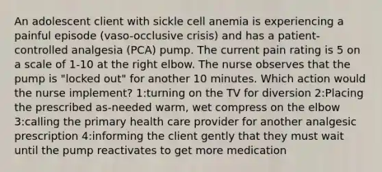 An adolescent client with sickle cell anemia is experiencing a painful episode (vaso-occlusive crisis) and has a patient-controlled analgesia (PCA) pump. The current pain rating is 5 on a scale of 1-10 at the right elbow. The nurse observes that the pump is "locked out" for another 10 minutes. Which action would the nurse implement? 1:turning on the TV for diversion 2:Placing the prescribed as-needed warm, wet compress on the elbow 3:calling the primary health care provider for another analgesic prescription 4:informing the client gently that they must wait until the pump reactivates to get more medication