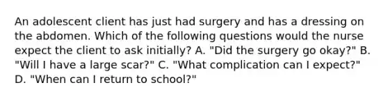 An adolescent client has just had surgery and has a dressing on the abdomen. Which of the following questions would the nurse expect the client to ask initially? A. "Did the surgery go okay?" B. "Will I have a large scar?" C. "What complication can I expect?" D. "When can I return to school?"