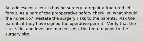 An adolescent client is having surgery to repair a fractured left femur. As a part of the preoperative safety checklist, what should the nurse do? -Restate the surgery risks to the parents. -Ask the parents if they have signed the operative permit. -Verify that the site, side, and level are marked. -Ask the teen to point to the surgery site.