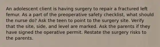 An adolescent client is having surgery to repair a fractured left femur. As a part of the preoperative safety checklist, what should the nurse do? Ask the teen to point to the surgery site. Verify that the site, side, and level are marked. Ask the parents if they have signed the operative permit. Restate the surgery risks to the parents.