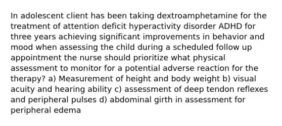 In adolescent client has been taking dextroamphetamine for the treatment of attention deficit hyperactivity disorder ADHD for three years achieving significant improvements in behavior and mood when assessing the child during a scheduled follow up appointment the nurse should prioritize what physical assessment to monitor for a potential adverse reaction for the therapy? a) Measurement of height and body weight b) visual acuity and hearing ability c) assessment of deep tendon reflexes and peripheral pulses d) abdominal girth in assessment for peripheral edema