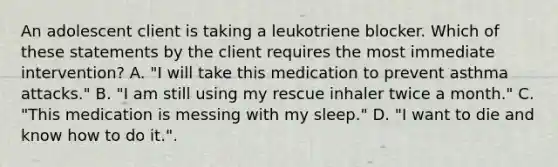 An adolescent client is taking a leukotriene blocker. Which of these statements by the client requires the most immediate intervention? A. "I will take this medication to prevent asthma attacks." B. "I am still using my rescue inhaler twice a month." C. "This medication is messing with my sleep." D. "I want to die and know how to do it.".