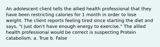 An adolescent client tells the allied health professional that they have been restricting calories for 1 month in order to lose weight. The client reports feeling tired since starting the diet and says, "I just don't have enough energy to exercise." The allied health professional would be correct is suspecting Protein catabolism. a. True b. False