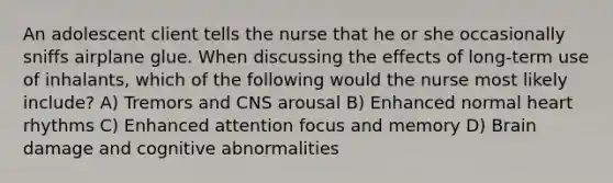 An adolescent client tells the nurse that he or she occasionally sniffs airplane glue. When discussing the effects of long-term use of inhalants, which of the following would the nurse most likely include? A) Tremors and CNS arousal B) Enhanced normal heart rhythms C) Enhanced attention focus and memory D) Brain damage and cognitive abnormalities