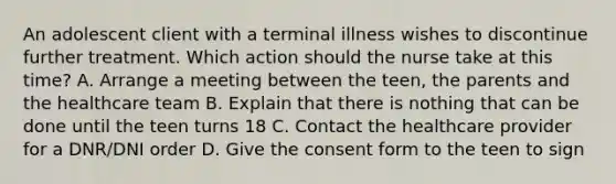 An adolescent client with a terminal illness wishes to discontinue further treatment. Which action should the nurse take at this time? A. Arrange a meeting between the teen, the parents and the healthcare team B. Explain that there is nothing that can be done until the teen turns 18 C. Contact the healthcare provider for a DNR/DNI order D. Give the consent form to the teen to sign