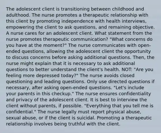 The adolescent client is transitioning between childhood and adulthood. The nurse promotes a therapeutic relationship with this client by promoting independence with health interviews, empowering the client to ask questions, and remaining objective. A nurse cares for an adolescent client. What statement from the nurse promotes therapeutic communication? "What concerns do you have at the moment?" The nurse communicates with open-ended questions, allowing the adolescent client the opportunity to discuss concerns before asking additional questions. Then, the nurse might explain that it is necessary to ask additional questions to better understand the client's health. NOT: "Are you feeling more depressed today?" The nurse avoids closed questioning and leading questions. Only use directed questions if necessary, after asking open-ended questions. "Let's include your parents in this checkup." The nurse ensures confidentiality and privacy of the adolescent client. It is best to interview the client without parents, if possible. "Everything that you tell me is confidential." The nurse legally must report physical abuse, sexual abuse, or if the client is suicidal. Promoting a therapeutic relationship involves being truthful with the client.