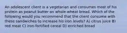 An adolescent client is a vegetarian and consumes most of his protein as peanut butter on whole-wheat bread. Which of the following would you recommend that the client consume with these sandwiches to increase his iron levels? A) citrus juice B) red meat C) iron-fortified cereal D) enriched bread