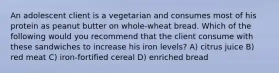 An adolescent client is a vegetarian and consumes most of his protein as peanut butter on whole-wheat bread. Which of the following would you recommend that the client consume with these sandwiches to increase his iron levels? A) citrus juice B) red meat C) iron-fortified cereal D) enriched bread