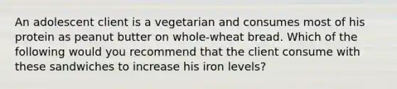 An adolescent client is a vegetarian and consumes most of his protein as peanut butter on whole-wheat bread. Which of the following would you recommend that the client consume with these sandwiches to increase his iron levels?