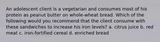 An adolescent client is a vegetarian and consumes most of his protein as peanut butter on whole-wheat bread. Which of the following would you recommend that the client consume with these sandwiches to increase his iron levels? a. citrus juice b. red meat c. iron-fortified cereal d. enriched bread