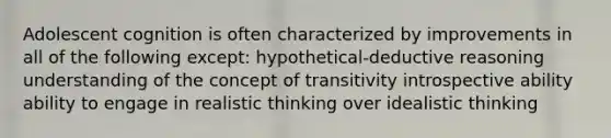 Adolescent cognition is often characterized by improvements in all of the following except: hypothetical-deductive reasoning understanding of the concept of transitivity introspective ability ability to engage in realistic thinking over idealistic thinking