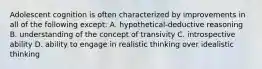 Adolescent cognition is often characterized by improvements in all of the following except: A. hypothetical-deductive reasoning B. understanding of the concept of transivity C. introspective ability D. ability to engage in realistic thinking over idealistic thinking