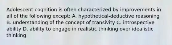 Adolescent cognition is often characterized by improvements in all of the following except: A. hypothetical-deductive reasoning B. understanding of the concept of transivity C. introspective ability D. ability to engage in realistic thinking over idealistic thinking