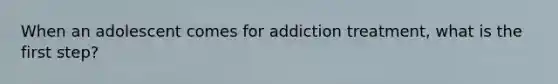 When an adolescent comes for addiction treatment, what is the first step?