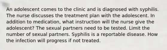 An adolescent comes to the clinic and is diagnosed with syphilis. The nurse discusses the treatment plan with the adolescent. In addition to medication, what instruction will the nurse give the adolescent? The sexual partners need to be tested. Limit the number of sexual partners. Syphilis is a reportable disease. How the infection will progress if not treated.