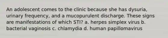 An adolescent comes to the clinic because she has dysuria, urinary frequency, and a mucopurulent discharge. These signs are manifestations of which STI? a. herpes simplex virus b. bacterial vaginosis c. chlamydia d. human papillomavirus