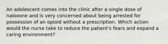 An adolescent comes into the clinic after a single dose of naloxone and is very concerned about being arrested for possession of an opioid without a prescription. Which action would the nurse take to reduce the patient's fears and expand a caring environment?