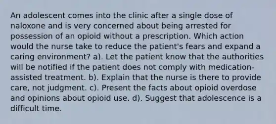 An adolescent comes into the clinic after a single dose of naloxone and is very concerned about being arrested for possession of an opioid without a prescription. Which action would the nurse take to reduce the patient's fears and expand a caring environment? a). Let the patient know that the authorities will be notified if the patient does not comply with medication-assisted treatment. b). Explain that the nurse is there to provide care, not judgment. c). Present the facts about opioid overdose and opinions about opioid use. d). Suggest that adolescence is a difficult time.