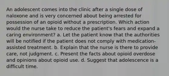 An adolescent comes into the clinic after a single dose of naloxone and is very concerned about being arrested for possession of an opioid without a prescription. Which action would the nurse take to reduce the patient's fears and expand a caring environment? a. Let the patient know that the authorities will be notified if the patient does not comply with medication-assisted treatment. b. Explain that the nurse is there to provide care, not judgment. c. Present the facts about opioid overdose and opinions about opioid use. d. Suggest that adolescence is a difficult time.