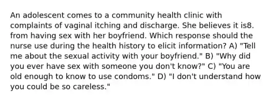 An adolescent comes to a community health clinic with complaints of vaginal itching and discharge. She believes it is8. from having sex with her boyfriend. Which response should the nurse use during the health history to elicit information? A) "Tell me about the sexual activity with your boyfriend." B) "Why did you ever have sex with someone you don't know?" C) "You are old enough to know to use condoms." D) "I don't understand how you could be so careless."