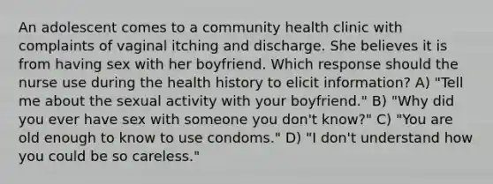 An adolescent comes to a community health clinic with complaints of vaginal itching and discharge. She believes it is from having sex with her boyfriend. Which response should the nurse use during the health history to elicit information? A) "Tell me about the sexual activity with your boyfriend." B) "Why did you ever have sex with someone you don't know?" C) "You are old enough to know to use condoms." D) "I don't understand how you could be so careless."