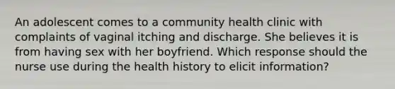 An adolescent comes to a community health clinic with complaints of vaginal itching and discharge. She believes it is from having sex with her boyfriend. Which response should the nurse use during the health history to elicit information?