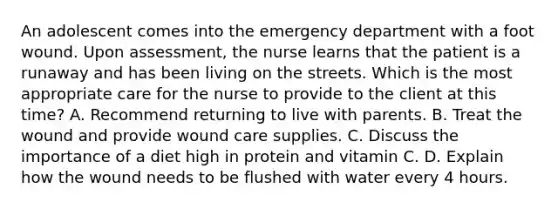 An adolescent comes into the emergency department with a foot wound. Upon assessment, the nurse learns that the patient is a runaway and has been living on the streets. Which is the most appropriate care for the nurse to provide to the client at this time? A. Recommend returning to live with parents. B. Treat the wound and provide wound care supplies. C. Discuss the importance of a diet high in protein and vitamin C. D. Explain how the wound needs to be flushed with water every 4 hours.