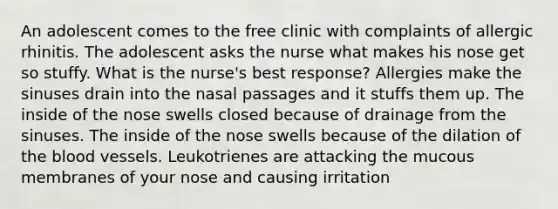 An adolescent comes to the free clinic with complaints of allergic rhinitis. The adolescent asks the nurse what makes his nose get so stuffy. What is the nurse's best response? Allergies make the sinuses drain into the nasal passages and it stuffs them up. The inside of the nose swells closed because of drainage from the sinuses. The inside of the nose swells because of the dilation of the blood vessels. Leukotrienes are attacking the mucous membranes of your nose and causing irritation