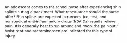 An adolescent comes to the school nurse after experiencing shin splints during a track meet. What reassurance should the nurse offer? Shin splints are expected in runners. Ice, rest, and nonsteroidal anti-inflammatory drugs (NSAIDs) usually relieve pain. It is generally best to run around and "work the pain out." Moist heat and acetaminophen are indicated for this type of injury.