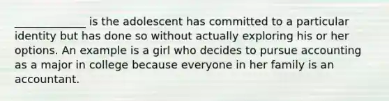 _____________ is the adolescent has committed to a particular identity but has done so without actually exploring his or her options. An example is a girl who decides to pursue accounting as a major in college because everyone in her family is an accountant.