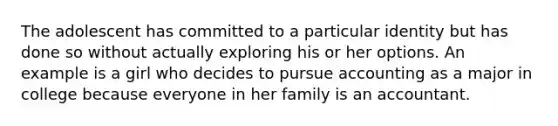The adolescent has committed to a particular identity but has done so without actually exploring his or her options. An example is a girl who decides to pursue accounting as a major in college because everyone in her family is an accountant.