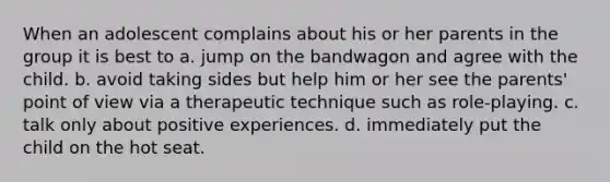 When an adolescent complains about his or her parents in the group it is best to a. jump on the bandwagon and agree with the child. b. avoid taking sides but help him or her see the parents' point of view via a therapeutic technique such as role-playing. c. talk only about positive experiences. d. immediately put the child on the hot seat.