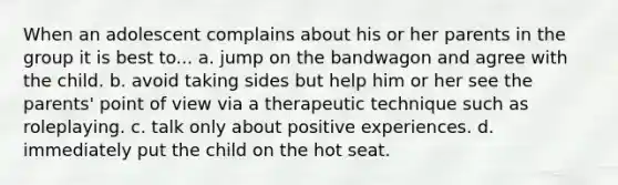 When an adolescent complains about his or her parents in the group it is best to... a. jump on the bandwagon and agree with the child. b. avoid taking sides but help him or her see the parents' point of view via a therapeutic technique such as roleplaying. c. talk only about positive experiences. d. immediately put the child on the hot seat.