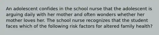 An adolescent confides in the school nurse that the adolescent is arguing daily with her mother and often wonders whether her mother loves her. The school nurse recognizes that the student faces which of the following risk factors for altered family health?