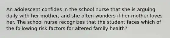 An adolescent confides in the school nurse that she is arguing daily with her mother, and she often wonders if her mother loves her. The school nurse recognizes that the student faces which of the following risk factors for altered family health?