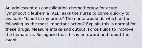 An adolescent on consolidation chemotherapy for acute lymphocytic leukemia (ALL) asks the nurse to come quickly to evaluate "blood in my urine." The nurse would do which of the following as the most important action? Explain this is normal for these drugs. Measure intake and output. Force fluids to improve the hematuria. Recognize that this is untoward and report the event.