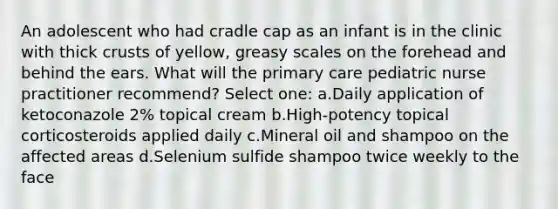 An adolescent who had cradle cap as an infant is in the clinic with thick crusts of yellow, greasy scales on the forehead and behind the ears. What will the primary care pediatric nurse practitioner recommend? Select one: a.Daily application of ketoconazole 2% topical cream b.High-potency topical corticosteroids applied daily c.Mineral oil and shampoo on the affected areas d.Selenium sulfide shampoo twice weekly to the face