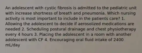 An adolescent with cystic fibrosis is admitted to the pediatric unit with increase shortness of breath and pneumonia. Which nursing activity is most important to include in the patients care? 1. Allowing the adolescent to decide if aerosolized medications are needed 2. Scheduling postural drainage and chest physiotherapy every 4 hours 3. Placing the adolescent in a room with another adolescent with CF 4. Encouraging oral fluid intake of 2400 mL/day