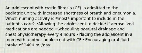 An adolescent with cystic fibrosis (CF) is admitted to the pediatric unit with increased shortness of breath and pneumonia. Which nursing activity is *most* important to include in the patient's care? •Allowing the adolescent to decide if aerosolized medications are needed •Scheduling postural drainage and chest physiotherapy every 4 hours •Placing the adolescent in a room with another adolescent with CF •Encouraging oral fluid intake of 2400 mL/day