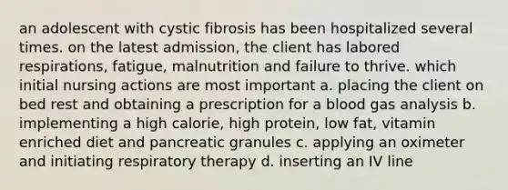 an adolescent with cystic fibrosis has been hospitalized several times. on the latest admission, the client has labored respirations, fatigue, malnutrition and failure to thrive. which initial nursing actions are most important a. placing the client on bed rest and obtaining a prescription for a blood gas analysis b. implementing a high calorie, high protein, low fat, vitamin enriched diet and pancreatic granules c. applying an oximeter and initiating respiratory therapy d. inserting an IV line