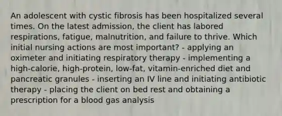 An adolescent with cystic fibrosis has been hospitalized several times. On the latest admission, the client has labored respirations, fatigue, malnutrition, and failure to thrive. Which initial nursing actions are most important? - applying an oximeter and initiating respiratory therapy - implementing a high-calorie, high-protein, low-fat, vitamin-enriched diet and pancreatic granules - inserting an IV line and initiating antibiotic therapy - placing the client on bed rest and obtaining a prescription for a blood gas analysis