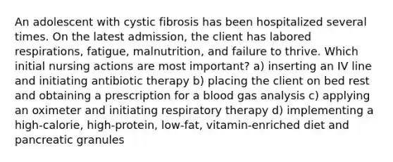 An adolescent with cystic fibrosis has been hospitalized several times. On the latest admission, the client has labored respirations, fatigue, malnutrition, and failure to thrive. Which initial nursing actions are most important? a) inserting an IV line and initiating antibiotic therapy b) placing the client on bed rest and obtaining a prescription for a blood gas analysis c) applying an oximeter and initiating respiratory therapy d) implementing a high-calorie, high-protein, low-fat, vitamin-enriched diet and pancreatic granules